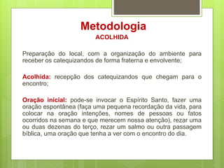 Metodologia
ACOLHIDA
Preparação do local, com a organização do ambiente para
receber os catequizandos de forma fraterna e envolvente;
Acolhida: recepção dos catequizandos que chegam para o
encontro;
Oração inicial: pode-se invocar o Espírito Santo, fazer uma
oração espontânea (faça uma pequena recordação da vida, para
colocar na oração intenções, nomes de pessoas ou fatos
ocorridos na semana e que merecem nossa atenção), rezar uma
ou duas dezenas do terço, rezar um salmo ou outra passagem
bíblica, uma oração que tenha a ver com o encontro do dia.
 