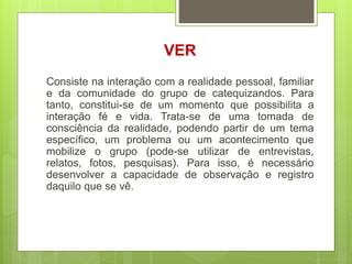VER
Consiste na interação com a realidade pessoal, familiar
e da comunidade do grupo de catequizandos. Para
tanto, constitui-se de um momento que possibilita a
interação fé e vida. Trata-se de uma tomada de
consciência da realidade, podendo partir de um tema
específico, um problema ou um acontecimento que
mobilize o grupo (pode-se utilizar de entrevistas,
relatos, fotos, pesquisas). Para isso, é necessário
desenvolver a capacidade de observação e registro
daquilo que se vê.
 