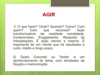 AGIR
1) O que fazer? Onde? Quando? Como? Com
quem? Com que recursos? Ação
transformadora da realidade constatada.
Compromisso. Engajamento. Resposto às
interpelações. É ação interior e exterior. É
importante ter em mente que há resultados a
curto, médio e longo prazo.
2) Gesto Concreto ou Tarefa: é um
aprofundamento do tema, com atividades de
fixação e memorização
 