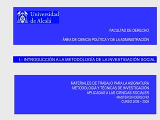 FACULTAD DE DERECHO
ÁREA DE CIENCIA POLÍTICA Y DE LAADMINISTRACIÓN
MATERIALES DE TRABAJO PARA LAASIGNATURA
METODOLOGÍA Y TÉCNICAS DE INVESTIGACIÓN
APLICADAS A LAS CIENCIAS SOCIALES
MASTER EN DERECHO
CURSO 2008 – 2009
I.- INTRODUCCIÓN A LA METODOLOGÍA DE LA INVESTIGACIÓN SOCIAL
 