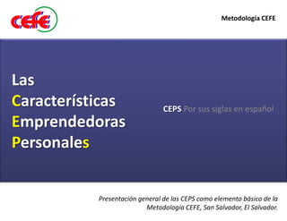 Metodología CEFE




Las
Características                 CEPS Por sus siglas en español
Emprendedoras
Personales


           Presentación general de las CEPS como elemento básico de la
                          Metodología CEFE, San Salvador, El Salvador.
 