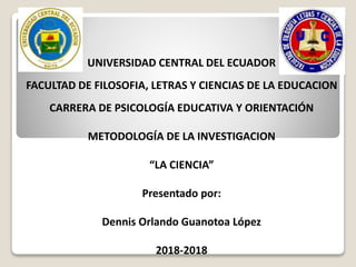UNIVERSIDAD CENTRAL DEL ECUADOR
FACULTAD DE FILOSOFIA, LETRAS Y CIENCIAS DE LA EDUCACION
CARRERA DE PSICOLOGÍA EDUCATIVA Y ORIENTACIÓN
METODOLOGÍA DE LA INVESTIGACION
“LA CIENCIA”
Presentado por:
Dennis Orlando Guanotoa López
2018-2018
 