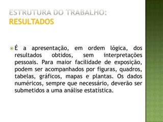 Estrutura do trabalho:DiscussãoNeste capítulo os resultados da pesquisa são analisados, criticados e comparados com os já existentes sobre o assunto na literatura citada; são discutidos suas possíveis implicações, significados e razões para concordância ou discordância com outros autores. A discussão deve fornecer elementos para as conclusões. É o mais livre dos itens e aquele em que o autor mais destaca sua vivência de pesquisador.