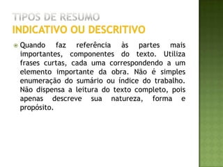 EXEMPLO de resumoindicativo ou descritivoPIRES, Marcos Paulo Fonseca. Abordagem ao paciente intoxicado. Revista Brasileira de Medicina, v. 56, n. 9, set., p. 861, 1999.Os casos de intoxicação exógena são bastante frequentes no Brasil, apesar da subordinação em nossa estatística. Nos Estados Unidos ocorreram mais de dois milhões de casos relacionados a intoxicação no ano de 1997, sendo 59.211 necessitando terapia intensiva. A principal via de exposição foi a do aparelho digestivo (74%). Portanto, é indiscutível a importância do conhecimento da abordagem inicial ao paciente vítima de intoxicação, principalmente relacionado às medidas de descontaminação gastrointestinal. A sistemática do atendimento compreende em estabilizar o quadro clínico do paciente, realização de anamnese detalhada a fim de identificar o agente etiológico, exame físico e laboratoriais e métodos de descontaminação. As medidas de descontaminação gastrointestinal compreenderam no uso de catárticos, lavagem intestinal, lavagem gástrica, xarope de ipeca e carvão ativado, que foram cuidadosamente revisados neste estudo, abordado indicações, contra-indicações, dosagem e complicações, a fim de orientar o médico generalista no atendimento desses pacientes.