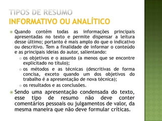 EXEMPLO de resumoinformativo ou analíticoSCHOR, Eduardo. et. al. Endometriose: Modelo experimental em ratas. Revista Brasileira de Ginecologia e Obstetrícia, v. 21, n. 5, p. 281, 1999. Objetivo: Divulgar a metodologia da indução de endometriose experimentais em animais de laboratório. Método: utilizamos ratas albinas, virgens, adultas de aproximadamente três meses de idade, que foram inicialmente anestesiadas pelo éter etílico. Aberta a cavidade abdominal, identificamos os corvos uterinos e retiramos um fragmento de aproximadamente 4 cm co corvo uterino direito. Esse fragmento foi mergulhado em solução fisiológica e sob lupa estereoscópica foi separado o endométrio do tniométrio e feitos retângulos de aproximadamente 4 por 5 mm. Esses foram fixados por meio de fio de sutura, sobre vasos sanguíneos visíveis a olho mi, na parede lateral do abdômen, tomando-se sempre o cuidado de manter a porção do endométrio livre voltada para a luz da cavidade abdominal. Após 21 dias os animais foram novamente operados para verificarmos o tamanho dos implantes e para a retirada do endométrio ectópico para análise histológica. Resultados: Macroscópicamente observamos crescimento significativo dos implantes endometriais. Ao exame microscópico pudemos observar a presença de epitélio glandular e estroma. Conclusão: O modelo utilizado reproduz a doença. Em ratas, sendo método auxiliar de valia para estudar esta afecção, principalmente a ação de medicamentos sobre esses implantes. 