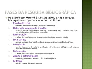 Fases da pesquisa bibliográficaDe acordo com Marconi & Lakatos (2001, p.44) a pesquisa bibliográfica compreende oito fases distintas:Escolha do tema;O tema é o assunto que deseja provar ou desenvolver.Elaboração do plano de trabalho;Na elaboração do plano deve-se observar a estrutura de todo o trabalho científico (introdução, desenvolvimento e conclusão).Identificação;É a fase de reconhecimento do assunto pertinente ao tema em estudo.Localização;Fase de busca por informações, são os famosos levantamentos bibliográficos.CompilaçãoReunião sistemática do material obtido com o levantamento bibliográfico. É o acesso físico/textual ao documento.Fichamento;É a fase de organização e montagem da bibliografia.Análise e interpretação;Fase em que se realiza a leitura crítica da bibliografia.Redação.Esta é a fase de escrita do trabalho.ESTRUTURA DO TRABALHOPara a confecção da monografia deve-se seguir as Diretrizes para apresentação de dissertações e teses na FMVZ/USP disponível no site da Biblioteca: www.fmvz.usp.br/bibliotecaA parte textual e metodológica da monografia deve seguir a seguinte estrutura:IntroduçãoRevisão da LiteraturaMaterial(is) e Método(s)ResultadosDiscussãoConclusões
