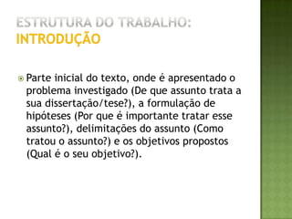 Estrutura do trabalho:introdução >> O PROBLEMASegundo Marconi & Lakatos (2002, p.26):Problema é uma dificuldade, teórica ou prática, no conhecimento de alguma coisa de real importância, para a qual se deve encontrar uma solução. Definir um problema significa especificá-lo em detalhes precisos e exatos. Na formulação de um problema deve haver clareza, concisão e objetividade. A colocação clara do problema pode facilitar a construção da hipótese central. O problema deve ser levantado, formulado, de preferência em forma interrogativa e delimitado com indicações das variáveis que intervêm no estudo de possíveis relações entre si.  O problema, antes de ser considerado apropriado, deve ser analisado sob o aspecto de sua valoração: Viabilidade. Pode ser eficazmente resolvido por meio da pesquisa. Relevância. Deve ser capaz de trazer conhecimentos novos.Novidade. Estar adequado ao estágio atual da evolução científica. Exeqüibilidade. Pode levar a uma conclusão válida. Oportunidade. Atender a interesses particulares e gerais. 