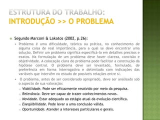 Estrutura do trabalho:introdução >> O OBJETIVOSegundo Marconi & Lakatos (2002, p.24):Toda pesquisa deve ter um objetivo determinado para saber o que se vai procurar e o que se pretende alcançar. Deve partir, afirma Ander-Egg (1978:62), "de um objetivo limitado e claramente definido, sejam estudos formulativos, descritivos ou de verificação de hipóteses".  O objetivo torna explícito o problema, aumentando os conhecimentos sobre determinado assunto. Os objetivos podem definir "a natureza do trabalho, o tipo de problema a ser selecionado, o material a coletar" (Cervo, 1978:49). Podem ser intrínsecos ou extrínsecos, teóricos ou práticos, gerais ou específicos, a curto ou a longo prazo. Respondem às perguntas: Por quê? Para quê? Para quem? 