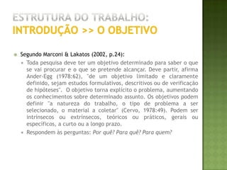 Estrutura do trabalho:introdução >> A HIPÓTESESegundo Marconi & Lakatos (2002, p.28):Hipótese é uma proposição que se faz na tentativa de verificar a validade de resposta existente para um problema. É uma suposição que antecede a constatação dos fatos e tem como característica uma formulação provisória; deve ser testada para determinar sua validade. Correta ou errada, de acordo ou contrária ao senso comum, a hipótese sempre conduz a uma verificação empírica. A função da hipótese, na pesquisa científica, é propor explicações para certos fatos e ao mesmo tempo orientar a busca de outras informações. A clareza da definição dos termos da hipótese é condição de importância fundamental para o desenvolvimento da pesquisa. Praticamente não há regras para a formulação de hipóteses de trabalho de pesquisa científica, mas é necessário que haja embasamento teórico e que ela seja formulada de tal maneira que possa servir de guia na tarefa da investigação. 