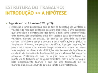 Estrutura do trabalho:introdução >> A justificativaAdaptado de Haddad (2004, p. 61):O pesquisador deve expor as razões para a elaboração da pesquisa. A justificativa do tema envolve motivos de ordem teórica e prática e pode ser apresentada da seguinte forma: Tendo-se em vista a necessidade de provar a contribuição da pesquisa para o avanço do conhecimento, torna-se necessária a demonstração do estágio atual do tema. Esse posicionamento do tema pode ser feito a partir da apresentação do estudo de vários autores que tenham trabalhado o referido assunto, citando os avanços ocorridos, assim como o estágio em que se encontra o tema. Deve-se apresentar também a contribuição e o provável avanço que ocorrerá com o desenvolvimento da pesquisa, seja no campo teórico seja no prático. É a partir desse acréscimo ao conhecimento já existente que será definida a execução ou não do projeto. A justificativa pode ser também para um avanço de ordem pessoal, pois o avanço do profissional na área acadêmica poderá ser de suma importância na qualidade do futuro trabalho que ele desenvolverá profissionalmente. Deve ser ressaltada a importância da pesquisa num contexto mais amplo. Muitas vezes determinados temas só adquirem importância dentro de um conjunto maior de situações. Muitas vezes as pesquisas servem para confirmar determinadas realidades ou encontrar soluções para um problema existente no dia-a-dia das pessoas ou das comunidades.  