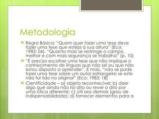 Metodologia Regra Básica: “Quem quer fazer uma tese deve fazer uma tese que esteja à sua altura” (Eco: 1983: 06). “Quanto mais se restringe o campo, melhor e com mais segurança se trabalha” (p. 10) “ É preciso escolher uma tese que não implique o conhecimento de línguas que não sei ou que não estou disposto a aprender”. E mais, “não se pode fazer uma tese sobre um autor estrangeiro se este não for lido no original” (Eco: 1983: 18) Cientificidade – a) objeto reconhecível; b) dizer algo que ainda não foi dito ou rever o dito por uma ótica diferente; c) útil aos demais (grau de indispensabilidade); d) fornecer elementos para a  