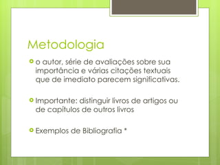 Metodologia o autor, série de avaliações sobre sua importância e várias citações textuais que de imediato parecem significativas.  Importante: distinguir livros de artigos ou de capítulos de outros livros Exemplos de Bibliografia * 