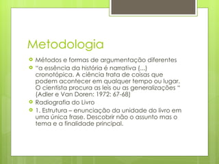 Metodologia Métodos e formas de argumentação diferentes “ a essência da história é narrativa (...) cronotópica. A ciência trata de coisas que podem acontecer em qualquer tempo ou lugar. O cientista procura as leis ou as generalizações “ (Adler e Van Doren: 1972: 67-68) Radiografia do Livro 1. Estrutura – enunciação da unidade do livro em uma única frase. Descobrir não o assunto mas o tema e a finalidade principal.  