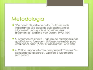 Metodologia “ Do ponto de vista do autor, as frases mais importantes são aquelas que expressam os julgamentos nos quais se baseiam seus argumentos” (Adler e Van Doren: 1972: 104) 5. Argumentos-chave – “grupo de afirmações das quais alguma fornecem as bases ou razões para uma conclusão” (Adler e Van Doren: 1972: 100) 6. Crítica Imparcial – “eu compreendo” versus “eu concordo ou discordo”. Opinião é julgamento sem provas.  