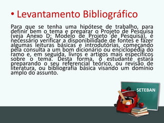 LevantamentoBibliográficoPara que se tenha uma hipótese de trabalho, para definir bem o tema e preparar o Projeto de Pesquisa (veja Anexo D: Modelo de Projeto de Pesquisa), é necessário verificar a disponibilidade de fontes e fazer algumas leituras básicas e introdutórias, começando pela consulta a um bom dicionário ou enciclopédia do ramo e, em seguida, livros e artigos mais específicos sobre o tema. Desta forma, o estudante estará preparando o seu referencial teórico, ou revisão de literatura, ou bibliografia básica visando um domínio amplo do assunto.SETEBAN