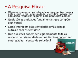 A PesquisaEficazObserve que uma pesquisa eficaz raramente começa antes que uma comunidade científica pense ter adquirido respostas seguras para perguntas como:Quais são as entidades fundamentais que compõem o universo?Como interagem essas entidades umas com as outras e com os sentidos?Que questões podem ser legitimamente feitas a respeito de tais entidades e que técnicas podem ser empregadas na busca de soluções?SETEBAN
