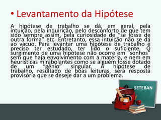Levantamento da HipóteseA hipótese de trabalho se dá, em geral, pela intuição, pela inquirição, pelo desconforto de que tem sido sempre assim, pela curiosidade de “se fosse de outra forma” etc. Entretanto, essa intuição não se dá ao vácuo. Para levantar uma hipótese de trabalho é preciso ter estudado, ter lido o suficiente. O surgimento de uma hipótese não ocorre em “sonhos” sem que haja envolvimento com a matéria, e nem em heurísticas mirabolantes como se alguém fosse dotado de um “gênio” singular. A hipótese de trabalho, resultado de boas leituras, será resposta provisória que se deseje dar a um problema.SETEBAN