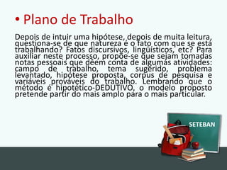 Plano de TrabalhoDepois de intuir uma hipótese, depois de muita leitura, questiona-se de que natureza é o fato com que se está trabalhando? Fatos discursivos, lingüísticos, etc? Para auxiliar neste processo, propõe-se que sejam tomadas notas pessoais que dêem conta de algumas atividades: campo de trabalho, tema sugerido, problema levantado, hipótese proposta, corpus de pesquisa e variáveis prováveis do trabalho. Lembrando que o método é hipotético-DEDUTIVO, o modelo proposto pretende partir do mais amplo para o mais particular.SETEBAN
