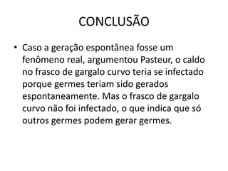 CONCLUSÃO
• Caso a geração espontânea fosse um
  fenômeno real, argumentou Pasteur, o caldo
  no frasco de gargalo curvo teria se infectado
  porque germes teriam sido gerados
  espontaneamente. Mas o frasco de gargalo
  curvo não foi infectado, o que indica que só
  outros germes podem gerar germes.
 