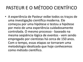 PASTEUR E O MÉTODO CIENTÍFICO
• A experiência de Pasteur exibe todos os traços de
  uma investigação científica moderna. Ele
  começou por uma hipótese e testou a hipótese
  por meio de uma experiência cuidadosamente
  controlada. O mesmo processo - baseado na
  mesma seqüência lógica de eventos - vem sendo
  empregado por cientistas há cerca de 150 anos.
  Com o tempo, essas etapas se tornaram uma
  metodologia idealizada que hoje conhecemos
  como método científico.
 