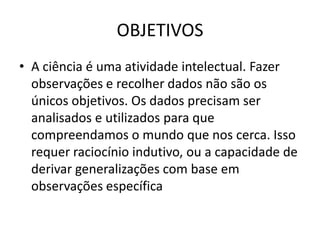 OBJETIVOS
• A ciência é uma atividade intelectual. Fazer
  observações e recolher dados não são os
  únicos objetivos. Os dados precisam ser
  analisados e utilizados para que
  compreendamos o mundo que nos cerca. Isso
  requer raciocínio indutivo, ou a capacidade de
  derivar generalizações com base em
  observações específica
 