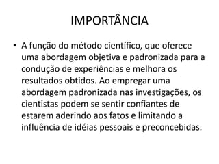IMPORTÂNCIA
• A função do método científico, que oferece
  uma abordagem objetiva e padronizada para a
  condução de experiências e melhora os
  resultados obtidos. Ao empregar uma
  abordagem padronizada nas investigações, os
  cientistas podem se sentir confiantes de
  estarem aderindo aos fatos e limitando a
  influência de idéias pessoais e preconcebidas.
 