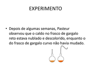 EXPERIMENTO


• Depois de algumas semanas, Pasteur
  observou que o caldo no frasco de gargalo
  reto estava nublado e descolorido, enquanto o
  do frasco de gargalo curvo não havia mudado.
 