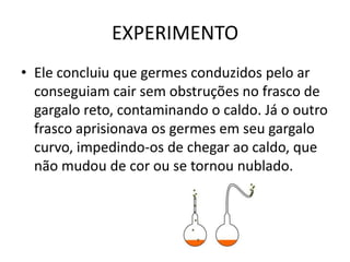 EXPERIMENTO
• Ele concluiu que germes conduzidos pelo ar
  conseguiam cair sem obstruções no frasco de
  gargalo reto, contaminando o caldo. Já o outro
  frasco aprisionava os germes em seu gargalo
  curvo, impedindo-os de chegar ao caldo, que
  não mudou de cor ou se tornou nublado.
 