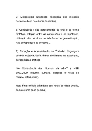 7) Metodologia (utilização adequada dos métodos
hermenêuticos da ciência do direito).


8) Conclusões ( são apresentadas ao final e de forma
sintética, relação entre as conclusões e as hipóteses,
utilização das técnicas de inferência ou generalização,
não extrapolação do contexto).


9) Redação e Apresentação do Trabalho (linguagem
correta, objetiva, clara, direta, movimento na exposição,
apresentação gráfica)


10)   Observância   das   Normas    da ABNT (       NBR
6023/2000, resumo, sumário, citações e notas de
rodapé, referências).


Nota Final (média aritmética das notas de cada critério,
com até uma casa decimal)
 
