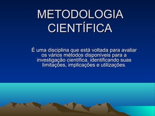 METODOLOGIA
CIENTÍFICA
É uma disciplina que está voltada para avaliar
os vários métodos disponíveis para a
investigação científica, identificando suas
limitações, implicações e utilizações.

 