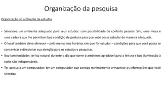 Organização da pesquisa
Organização do ambiente de estudos
• Selecione um ambiente adequado para seus estudos: com possibilidade de conforto pessoal. Sim, uma mesa e
uma cadeira que lhe permitam boa condição de postura para que você possa estudar de maneira adequada.
• O local também deve oferecer – pelo menos nos horários em que for estudar – condições para que você possa se
concentrar e direcionar sua atenção para os estudos e pesquisas.
• Boa luminosidade: ter luz natural durante o dia que torne o ambiente agradável para a leitura e boa iluminação à
noite são indispensáveis.
• Ter acesso a um computador: ter um computador que consiga minimamente armazenar as informações que você
sintetiza.
 