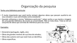 Organização da pesquisa
Tenha uma biblioteca particular
• É muito importante que você tenha sempre algumas obras que possam auxiliá-lo em
seus estudos e suas caminhadas como estudante.
• Quando utilizamos o termo “biblioteca particular”, talvez venha a sua mente a imagem
de uma grande biblioteca de escola ou universidade. Não se trata disso. Trata-se de um
conjunto de obras que servirão de referência para seu curso.
Exemplos:
• Dicionário (português, inglês, etc);
• Obras de grandes mestres de sua área de estudos;
• Obras dos autores com que você mais se identifica;
• Obras específicas.
 