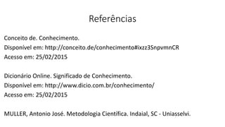 Referências
Conceito de. Conhecimento.
Disponível em: http://conceito.de/conhecimento#ixzz3SnpvmnCR
Acesso em: 25/02/2015
Dicionário Online. Significado de Conhecimento.
Disponível em: http://www.dicio.com.br/conhecimento/
Acesso em: 25/02/2015
MULLER, Antonio José. Metodologia Científica. Indaial, SC - Uniasselvi.
 