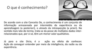 O que é conhecimento?
De acordo com o site Conceito De, o conhecimento é um conjunto de
informação armazenada por intermédio da experiência ou da
aprendizagem (a posteriori), o através da introspecção (a priori). No
sentido mais lato do termo, trata-se da posse de múltiplos dados inter-
relacionados que, por si só, têm um menor valor qualitativo.
Já para o site Dicio, é a ação ou efeito de conhecer.
Ação de conseguir entender por meio da inteligência, da razão ou da
experiência.
 