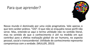 Para que aprender?
Nosso mundo é dominado por uma visão pragmatista. Vale apenas o
que tem caráter prático. “Útil”. O que não se enquadra nesse perfil não
serve. Mas, entende-se aqui o termo utilidade não no sentido literal,
mas no sentido de que o conhecimento é útil na medida em que
contribui para a efetiva realização global do ser humano, no aspecto
pessoal, social e transcendental. Utilidade do conhecimento representa
compromisso com a verdade. (MULLER, 2013)
 