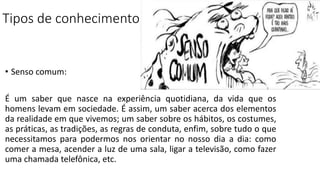 Tipos de conhecimento
• Senso comum:
É um saber que nasce na experiência quotidiana, da vida que os
homens levam em sociedade. É assim, um saber acerca dos elementos
da realidade em que vivemos; um saber sobre os hábitos, os costumes,
as práticas, as tradições, as regras de conduta, enfim, sobre tudo o que
necessitamos para podermos nos orientar no nosso dia a dia: como
comer a mesa, acender a luz de uma sala, ligar a televisão, como fazer
uma chamada telefônica, etc.
 