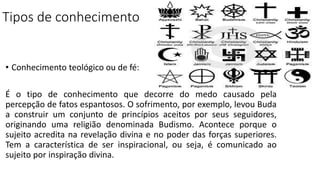 Tipos de conhecimento
• Conhecimento teológico ou de fé:
É o tipo de conhecimento que decorre do medo causado pela
percepção de fatos espantosos. O sofrimento, por exemplo, levou Buda
a construir um conjunto de princípios aceitos por seus seguidores,
originando uma religião denominada Budismo. Acontece porque o
sujeito acredita na revelação divina e no poder das forças superiores.
Tem a característica de ser inspiracional, ou seja, é comunicado ao
sujeito por inspiração divina.
 