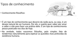 Tipos de conhecimento
• Conhecimento filosófico:
• É um tipo de conhecimento que decorre da razão pura, ou seja, é um
desejo natural do ser humano. Por ele, o sujeito quer saber por amar
o saber e não para fazer uso prático dele. É um tipo de conhecimento
pouco praticado nos dias de hoje.
• Na verdade, todos nascemos filósofos, pelo simples fato de
tendermos naturalmente para explicar as questões mais profundas da
existência humana.
 
