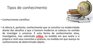 Tipos de conhecimento
• Conhecimento científico:
• A ciência é, portanto, conhecimento que se constitui na modernidade
diante dos desafios a que o homem moderno se colocou no sentido
de investigar o universo. É uma forma de conhecimento ativa,
investigativa, mas sobretudo crítica, na medida em que avalia a si
própria e revê seus conceitos e práticas, na medida em que avança no
conhecimento de determinado objeto.
 