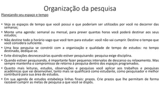 Organização da pesquisa
Planejando seu espaço e tempo
• Veja os espaços de tempo que você possui e que poderiam ser utilizados por você no decorrer das
semanas;
• Monte uma agenda: semanal ou mensal, para prever quantas horas você poderá destinar aos seus
estudos;
• Não destine todo o horário vago que você tem para estudar: você não vai cumprir. Destine o tempo que
você considera suficiente.
• Uma boa pesquisa se constrói com a organização e qualidade de tempo de estudos: no tempo
destinado, dedique-se.
• Evite distrações desnecessárias quando estiver pesquisando: pesquisa exige disciplina.
• Quando estiver pesquisando, é importante fazer pequenos intervalos de descanso ou relaxamento. Mas
sempre mantenha o compromisso de retorno à pesquisa dentro dos espaços programados.
• Quanto mais leituras, estudos, observações e pesquisas você aplicar aos trabalhos e pesquisas
acadêmicas que vai desenvolver, tanto mais se qualificará como estudante, como pesquisador e melhor
contribuirá para sua área de estudos.
• Em sua agenda de estudos estabeleça linhas finais: prazos. Crie prazos que lhe permitam de forma
razoável cumprir as metas de pesquisa a que você se dispôs.
 