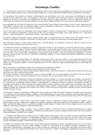 Metodologia Científica
1.1 – O Conhecimento e seus Níveis O homem não age diretamente sobre as coisas. Sempre há um intermediário, um instrumento entre ele e seus atos.
Isto também acontece quando faz ciência, quando investiga cientificamente. Ora, não é possível fazer trabalho científico, sem conhecer os instrumentos.
Se a apropriação é física, sensível, por exemplo, a representação de uma onda luminosa, de um som, o que acarreta uma modificação de um órgão
corporal do sujeito cognoscente, tem-se um conhecimento sensível. Se a apropriação é física, sensível, por exemplo, a representação de uma onda
luminosa, de um som, o que acarreta uma modificação de um órgão corporal do sujeito cognoscente, tem-se um conhecimento sensível. Se a
representação não é sensível, o que ocorre com realidades tais como conceitos, verdades, princípios e leis, tem-se então um conhecimento intelectual
Esta complexidade do real, objeto de conhecimento, ditará, necessariamente, formas diferentes de apropriação por parte do sujeito cognoscente. Estas
formas darão os diversos níveis de conhecimento segundo o grau de penetração do conhecimento e conseqüente posse, mais ou menos eficaz, da
realidade, levando ainda em conta a área ou estrutura considerada.
Têm-se, assim, quatro espécies de considerações sobre a mesma realidade, o homem, e consequentemente o pesquisador está se movendo dentro de
quatro níveis diferentes de conhecimento. O mesmo pode ser feito com outros objetos de investigação. Tem-se, então, conforme o caso: - conhecimento
empírico, - conhecimento científico, - conhecimento filosófico, - conhecimento teológico.
Conhecimento Empírico Conhecimento empírico, também chamado vulgar, é o conhecimento do povo, obtido ao acaso, após inúmeras tentativas. É
ametódico e assistemático. É ametódico e assistemático. O homem comum, sem formação, tem conhecimento do mundo material exterior.
Pelo conhecimento empírico, o homem simples conhece o fato e sua ordem aparente, tem explicações concernentes às razões de ser das coisas e dos
homens e tudo isso obtido pelas experiências feitas ao acaso.
O Conhecimento Científico O Conhecimento Científico O conhecimento científico vai além do empírico: por meio dele, além do fenômeno, conhecem-
se suas causas e leis que o regem. É metódico. Conhecer verdadeiramente, é conhecer pelas causas, diz Bacon. Assim, saber que um corpo abandonado a
si cai, que a água sobe num tubo em que se fez vácuo, etc., não constitui conhecimento científico; só o será se explicar estes fenômenos, relacionando-os
com a sua causa e com sua lei.Conhecer verdadeiramente, é conhecer pelas causas, diz Bacon. Assim, saber que um corpo abandonado a si cai, que a
água sobe num tubo em que se fez vácuo, etc., não constitui conhecimento científico; só o será se explicar estes fenômenos, relacionando-os com a sua
causa e com sua lei.
Conhecemos uma coisa de maneira absoluta, diz Aristóteles, quando sabemos qual é a causa que a produz e o motivo porque não p ode ser de outro
modo; isto é saber por demonstração; por isso a ciência reduz-se à demonstração. Conhecemos uma coisa de maneira absoluta, diz Aristóteles, quando
sabemos qual é a causa que a produz e o motivo porque não pode ser de outro modo; isto é saber por demonstração; por isso a ciência reduz-se à
demonstração.
Daí as características do conhecimento científico: Daí as características do conhecimento científico:
1) é certo, porque sabe explicar os motivos de sua certeza, o que não ocorre com o empírico;
2) é geral, isto é, conhece no real o que há de mais universal, válido para todos os casos da mesma espécie. A ciência, partido do indivíduo procura o que
nele há de comum com os demais da mesma espécie;
3) é metódico, sistemático. O sábio não ignora que os seres e os fatos estão ligados entre si por certas relações. O seu objetivo é encontrar e reproduzir
este encadeamento. Alcança-o por meio do conhecimento das leis e princípios. Por isso, toda a ciência constitui um sistema.
Conhecimento Filosófico Conhecimento Filosófico O conhecimento filosófico distingue-se do científico pelo objeto de investigação e pelo método. O
objeto das ciências são os dados próximos, imediatos, perceptíveis pelos sentidos ou por instrumentos, pois, sendo de ordem material e física, são por
isso suscetíveis de experimentação (método científico = experimentação). O conhecimento filosófico distingue-se do científico pelo objeto de
investigação e pelo método. O objeto das ciências são os dados próximos, imediatos, perceptíveis pelos sentidos ou por instrumentos, pois, sendo de
ordem material e física, são por isso suscetíveis de experimentação (método científico = experimentação). O objeto da filosofia é constituído de
realidades imediatas, não perceptíveis pelos sentidos e por serem de ordem supra-sensível ultrapassam a experiência (método racional). (método
racional). Filosofar é interrogar.
O Conhecimento Teológico O Conhecimento Teológico Duas são as atitudes que se podem tomar diante do mistério. A primeira é tentar penetrar nele
com o esforço pessoal da inteligência. Mediante a reflexão e o auxílio de instrumentos, procura-se obter o conhecimento que será científico ou filosófico.
A segunda atitude consistirá em aceitar explicações de alguém que já tenha desvendado o mistério. Implicará sempre numa atitude de fé diante de um
conhecimento revelado.
O conhecimento revelado – relativo a Deus – aceito pela fé teológica, constitui o conhecimento teológico. É aquele conjunto de verdades a que os
homens chegaram, não com o auxílio de sua inteligência, mas mediante a aceitação dos dados da revelação divina. O conhecimento revelado – relativo a
Deus – aceito pela fé teológica, constitui o conhecimento teológico. É aquele conjunto de verdades a que os homens chegaram, não com o auxílio de sua
inteligência, mas mediante a aceitação dos dados da revelação divina.
O Trinômio: O Trinômio: Verdade – Evidência – Certeza Verdade – Evidência – Certeza Já foi visto que o problema do conhecimento é, em grande
parte, enigmático. O Homem é cheio de limitações e a realidade que pretende conhecer e dominar é múltipla e complexa. Diante disto surge a questão: o
homem pode conhecer a verdade? O que é verdade?
1. - A Verdade Todos falam, discutem e querem estar com a verdade. Nenhum mortal, porém, é o dono da verdade. Isto porque o problema da verdade
radica na finitude do homem de um lado, e na complexidade e ocultamento do ser da realidade, de outro lado. O ser das coisas e objetos que o homem
pretende conhecer oculta-se e manifesta- se sob múltiplas formas. Aquilo que se manifesta, que parece em dado momento, não é, certamente a totalidade
do objeto, da realidade investigada. ( INSTRUMENTOS..GALILEU )
A Evidência Tais afirmações erradas decorrem muito mais da atitude precipitada e ignorância do homem, com relação à natureza do ser que se oculta e
se desvela fragmentariamente, do que da própria realidade. A verdade só resulta quando houver evidência. Evidência é manifestação clara, é
transparência, é desocultamento e desvelamento do ser. A respeito daquilo que se manifesta do ser, pode-se dizer uma verdade. Mas como nem tudo se
desvela de um ente, não se pode falar arbitrariamente sobre o que não se desvelou. A evidência, o desvelamento, a manifestação do ser é, pois, o critério
da verdade.
 