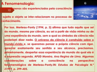A Fenomenologia:
• Os fenômenos são experienciados pela consciência
.
• sujeito e objeto se inter-relacionam no processo de
conhecimento.
Por isso, Merleau-Ponty (1994, p. 3) afirma que tudo aquilo que sei
do mundo, mesmo por ciência, eu sei a partir de visão minha ou de
uma experiência do mundo, sem a qual os símbolos da ciência não
poderiam dizer nada. O universo da ciência é construído sobre o
mundo-vivido e, se queremos pensar a própria ciência com rigor,
apreciar exatamente seu sentido e seu alcance, precisamos,
primeiramente, despertar essa experiência do mundo da qual ela é
a expressão segunda. APUD Moreira, Ana Regina de Lima. Algumas
considerações sobre a consciência na perspectiva
fenomenológica de Merleau-Ponty.IN: Estudos de Psicologia N.º
21997, p. 399-405.
10
 