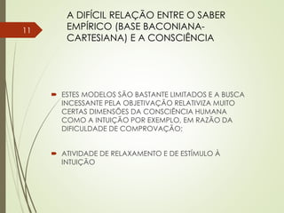  ESTES MODELOS SÃO BASTANTE LIMITADOS E A BUSCA
INCESSANTE PELA OBJETIVAÇÃO RELATIVIZA MUITO
CERTAS DIMENSÕES DA CONSCIÊNCIA HUMANA
COMO A INTUIÇÃO POR EXEMPLO, EM RAZÃO DA
DIFICULDADE DE COMPROVAÇÃO;
 ATIVIDADE DE RELAXAMENTO E DE ESTÍMULO À
INTUIÇÃO
A DIFÍCIL RELAÇÃO ENTRE O SABER
EMPÍRICO (BASE BACONIANA-
CARTESIANA) E A CONSCIÊNCIA
11
 