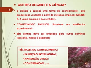  QUE TIPO DE SABER É A CIÊNCIA?
 a ciência é apenas uma forma de conhecimento que
produz suas verdades a partir de métodos empíricos (WILBER,
K. A união da alma e dos sentidos).
 CONHECIMENTO EMPÍRICO: Baseia-se em evidências
experimentais.
 Este sentido deve ser ampliado para outros domínios
(sensorial, mental e espiritual).
TRÊS BASES DO CONHECIMENTO:
•INJUNÇÃO INSTRUMENTAL;
•APREENSÃO DIRETA;
•CONFIRMAÇÃO. (P. 123)
13
 