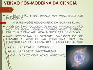 VERSÃO PÓS-MODERNA DA CIÊNCIA
 A CIÊNCIA NÃO É GOVERNADA POR FATOS E SIM POR
PARADIGMAS.
INTERPRETAÇÕES REDUCIONISTAS DA TEORIA DE KUHN.
 A CIÊNCIA É MONOLÓGICA. OS NOVOS PARADIGMAS NÃO
NOS FORNECEM NENHUM CONHECIMENTO ESPIRITUAL
DIRETO. SÃO IDÉIAS ATRELADAS A PERCEPÇÕES SENSORIAIS.
 NÃO INCORPORAM AS DIFERENTES DIMENSÕES DO SER
HUMANO A PARTIR DE UMA PERSPECTIVA PLURAL DA
EPISTEMOLOGIA, QUE GERAM TRÊS TIPOS CONHECIMENTO:
(P.22)
 O OLHO DA CARNE (EMPIRISMO);
 O OLHO DA MENTE (RACIONALISMO);
 O OLHO DA CONTEMPLAÇÃO (MISTICISMO).
14
 