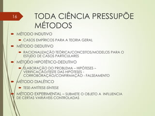 TODA CIÊNCIA PRESSUPÕE
MÉTODOS
 MÉTODO INDUTIVO
 CASOS EMPÍRICOS PARA A TEORIA GERAL
 MÉTODO DEDUTIVO
 RACIONALIZAÇÃO TEÓRICA/CONCEITOS/MODELOS PARA O
ESTUDO DE CASOS PARTICULARES
 MÉTODO HIPOTÉTICO-DEDUTIVO
 ELABORAÇÃO DO PROBLEMA – HIPÓTESES –
VERIFICAÇÃO/TESTE DAS HIPÓTESES -
CORROBORAÇÃO/CONFIRMAÇÃO - FALSEAMENTO
 MÉTODO DIALÉTICO
 TESE-ANTÍTESE-SÍNTESE
 MÉTODO EXPERIMENTAL – SUBMETE O OBJETO A INFLUENCIA
DE CERTAS VARIÁVEIS CONTROLADAS
16
 