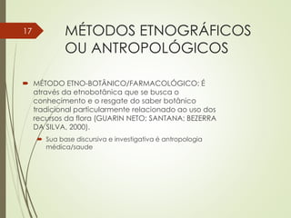MÉTODOS ETNOGRÁFICOS
OU ANTROPOLÓGICOS
 MÉTODO ETNO-BOTÂNICO/FARMACOLÓGICO: É
através da etnobotânica que se busca o
conhecimento e o resgate do saber botânico
tradicional particularmente relacionado ao uso dos
recursos da flora (GUARIN NETO; SANTANA; BEZERRA
DA SILVA, 2000).
 Sua base discursiva e investigativa é antropologia
médica/saude
17
 