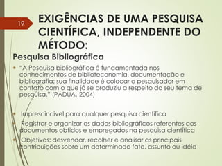 EXIGÊNCIAS DE UMA PESQUISA
CIENTÍFICA, INDEPENDENTE DO
MÉTODO:
Pesquisa Bibliográfica
 “A Pesquisa bibliográfica é fundamentada nos
conhecimentos de biblioteconomia, documentação e
bibliografia; sua finalidade é colocar o pesquisador em
contato com o que já se produziu a respeito do seu tema de
pesquisa.” (PÁDUA, 2004)
 Imprescindível para qualquer pesquisa científica
 Registrar e organizar os dados bibliográficos referentes aos
documentos obtidos e empregados na pesquisa científica
 Objetivos: desvendar, recolher e analisar as principais
contribuições sobre um determinado fato, assunto ou idéia
19
 
