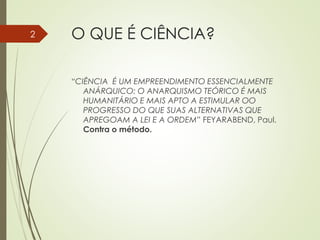 O QUE É CIÊNCIA?
“CIÊNCIA É UM EMPREENDIMENTO ESSENCIALMENTE
ANÁRQUICO: O ANARQUISMO TEÓRICO É MAIS
HUMANITÁRIO E MAIS APTO A ESTIMULAR OO
PROGRESSO DO QUE SUAS ALTERNATIVAS QUE
APREGOAM A LEI E A ORDEM” FEYARABEND, Paul.
Contra o método.
2
 