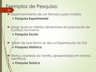 Exemplos de Pesquisa:
 Desenvolvimento de um fármaco para malária
 Pesquisa Experimental
 Saber quais os hábitos alimentares da população de
Curitiba no inverno
 Pesquisa Social
 Saber de que forma se deu a Organização do SUS
 Pesquisa Histórica
 Efeitos colaterais do Tamiflu apresentadas em revistas
científicas
 Pesquisa Teórica
26
 